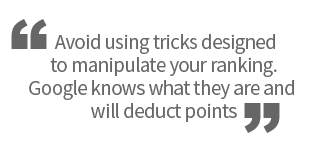Avoid using tricks designed to manipulate your ranking. Google knows what they are and will deduct points