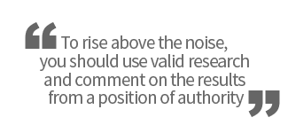 To rise above the noise, you should use valid research and comment on the results from a position of authority